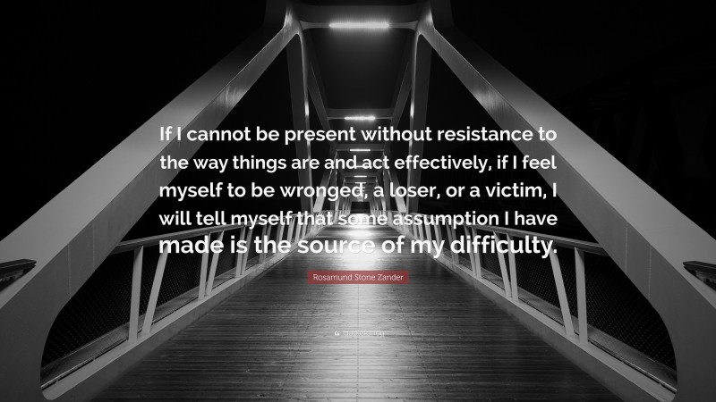 Rosamund Stone Zander Quote: “If I cannot be present without resistance to the way things are and act effectively, if I feel myself to be wronged, a loser, or a victim, I will tell myself that some assumption I have made is the source of my difficulty.”