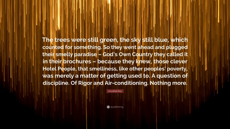 Arundhati Roy Quote: “The trees were still green, the sky still blue, which counted for something. So they went ahead and plugged their smelly paradise – God’s Own Country they called it in their brochures – because they knew, those clever Hotel People, that smelliness, like other peoples’ poverty, was merely a matter of getting used to. A question of discipline. Of Rigor and Air-conditioning. Nothing more.”