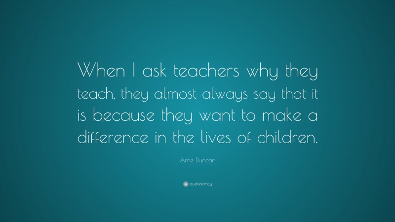 Arne Duncan Quote: “When I ask teachers why they teach, they almost ...