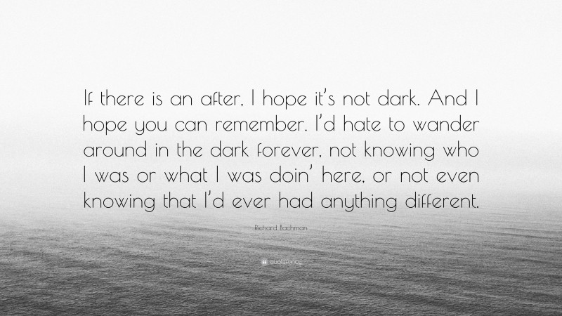 Richard Bachman Quote: “If there is an after, I hope it’s not dark. And I hope you can remember. I’d hate to wander around in the dark forever, not knowing who I was or what I was doin’ here, or not even knowing that I’d ever had anything different.”
