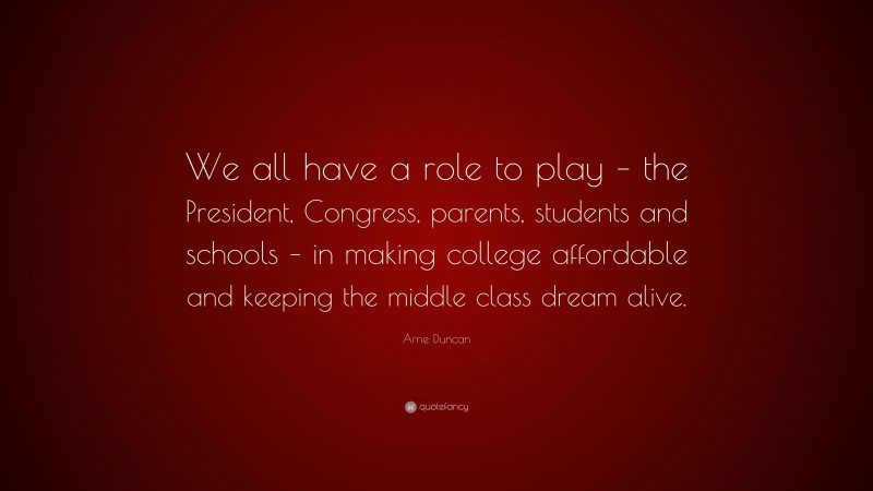 Arne Duncan Quote: “We all have a role to play – the President, Congress, parents, students and schools – in making college affordable and keeping the middle class dream alive.”
