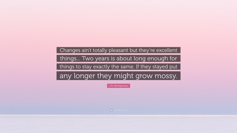 L.M. Montgomery Quote: “Changes ain’t totally pleasant but they’re excellent things... Two years is about long enough for things to stay exactly the same. If they stayed put any longer they might grow mossy.”