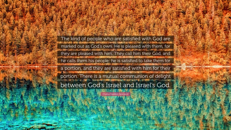 Charles Haddon Spurgeon Quote: “The kind of people who are satisfied with God are marked out as God’s own. He is pleased with them, for they are pleased with him. They call him their God, and he calls them his people; he is satisfied to take them for a portion, and they are satisfied with him for their portion. There is a mutual communion of delight between God’s Israel and Israel’s God.”