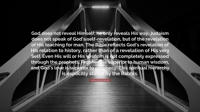 Abraham Joshua Heschel Quote: “God does not reveal Himself; he only reveals His way. Judaism does not speak of God’s self-revelation, but of the revelation of His teaching for man. The Bible reflects God’s revelation of His relation to history, rather than of a revelation of His very Self. Even His will or His wisdom is not completely expressed through the prophets. Prophecy is superior to human wisdom, and God’s love is superior to prophecy. This spiritual hierarchy is explicitly stated by the Rabbis.”