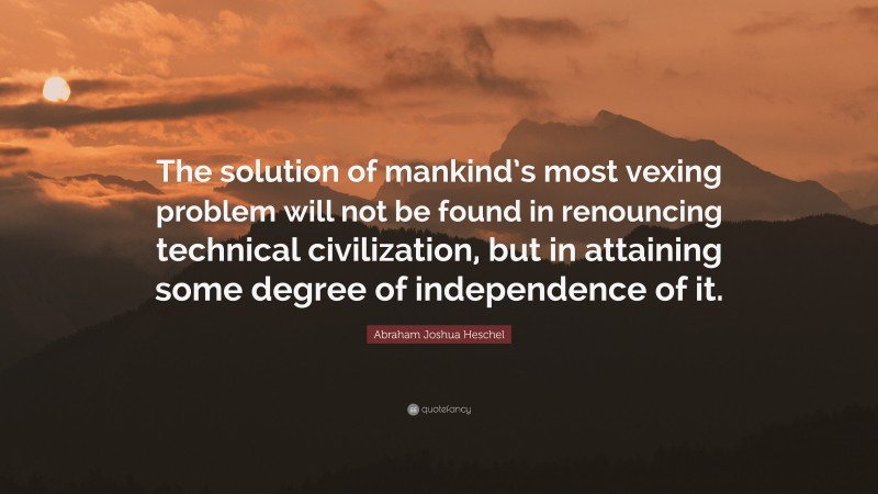 Abraham Joshua Heschel Quote: “The solution of mankind’s most vexing problem will not be found in renouncing technical civilization, but in attaining some degree of independence of it.”