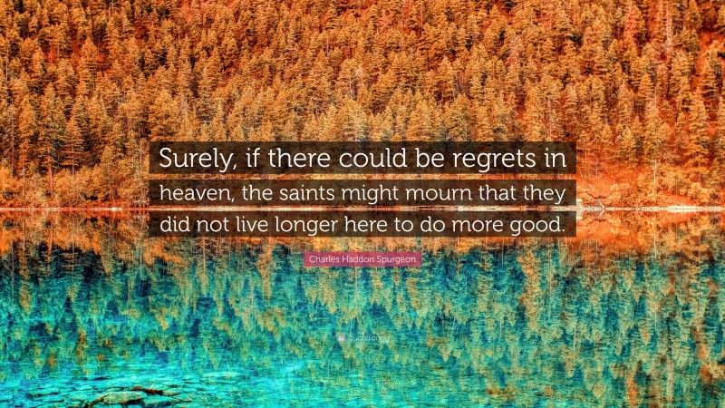 Charles Haddon Spurgeon Quote: “Surely, if there could be regrets in heaven, the saints might mourn that they did not live longer here to do more good.”