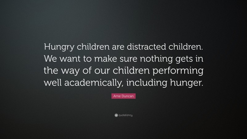 Arne Duncan Quote: “Hungry children are distracted children. We want to make sure nothing gets in the way of our children performing well academically, including hunger.”