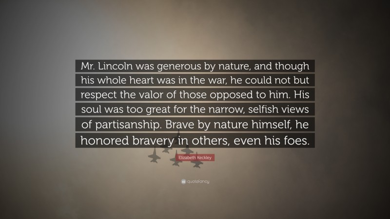 Elizabeth Keckley Quote: “Mr. Lincoln was generous by nature, and though his whole heart was in the war, he could not but respect the valor of those opposed to him. His soul was too great for the narrow, selfish views of partisanship. Brave by nature himself, he honored bravery in others, even his foes.”