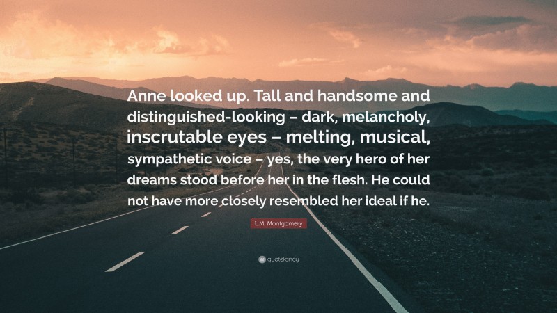 L.M. Montgomery Quote: “Anne looked up. Tall and handsome and distinguished-looking – dark, melancholy, inscrutable eyes – melting, musical, sympathetic voice – yes, the very hero of her dreams stood before her in the flesh. He could not have more closely resembled her ideal if he.”