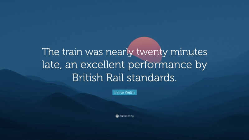 Irvine Welsh Quote: “The train was nearly twenty minutes late, an excellent performance by British Rail standards.”