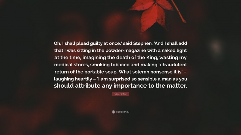 Patrick O'Brian Quote: “Oh, I shall plead guilty at once,’ said Stephen. ‘And I shall add that I was sitting in the powder-magazine with a naked light at the time, imagining the death of the King, wasting my medical stores, smoking tobacco and making a fraudulent return of the portable soup. What solemn nonsense it is’ – laughing heartily – ‘I am surprised so sensible a man as you should attribute any importance to the matter.”