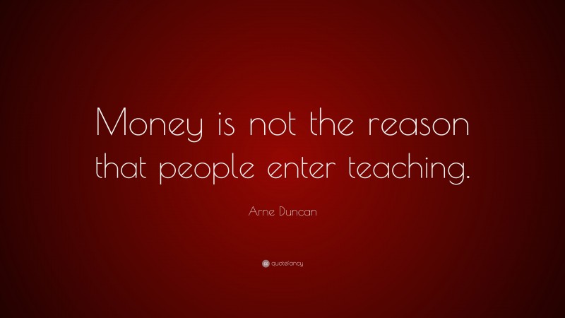 Arne Duncan Quote: “Money is not the reason that people enter teaching.”