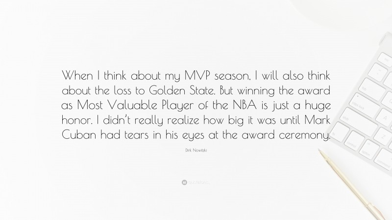 Dirk Nowitzki Quote: “When I think about my MVP season, I will also think about the loss to Golden State. But winning the award as Most Valuable Player of the NBA is just a huge honor. I didn’t really realize how big it was until Mark Cuban had tears in his eyes at the award ceremony.”