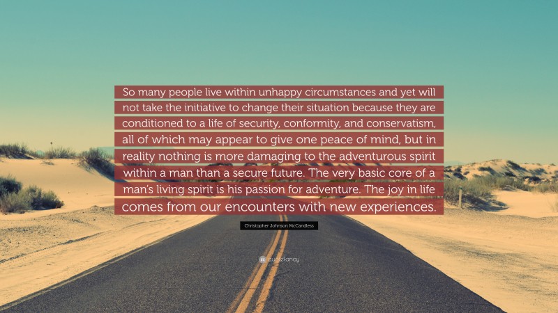 Christopher Johnson McCandless Quote: “So many people live within unhappy circumstances and yet will not take the initiative to change their situation because they are conditioned to a life of security, conformity, and conservatism, all of which may appear to give one peace of mind, but in reality nothing is more damaging to the adventurous spirit within a man than a secure future. The very basic core of a man’s living spirit is his passion for adventure. The joy in life comes from our encounters with new experiences.”