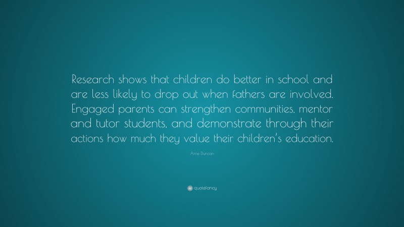 Arne Duncan Quote: “Research shows that children do better in school and are less likely to drop out when fathers are involved. Engaged parents can strengthen communities, mentor and tutor students, and demonstrate through their actions how much they value their children’s education.”