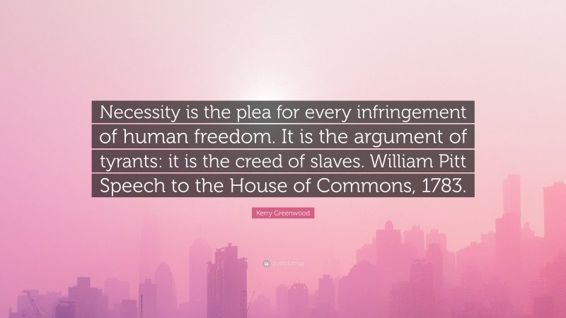 Kerry Greenwood Quote: “Necessity is the plea for every infringement of human freedom. It is the argument of tyrants: it is the creed of slaves. William Pitt Speech to the House of Commons, 1783.”