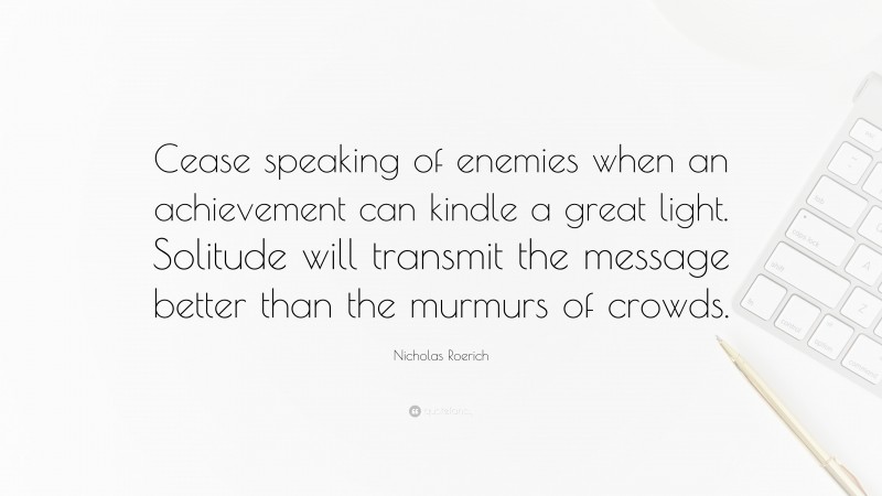 Nicholas Roerich Quote: “Cease speaking of enemies when an achievement can kindle a great light. Solitude will transmit the message better than the murmurs of crowds.”