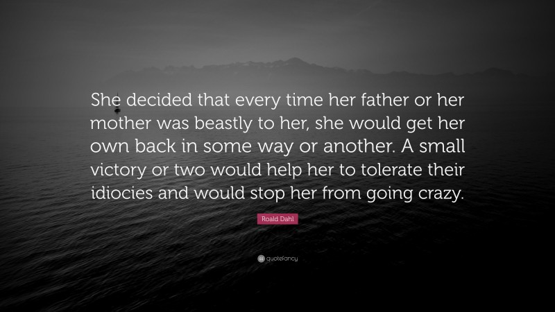 Roald Dahl Quote: “She decided that every time her father or her mother was beastly to her, she would get her own back in some way or another. A small victory or two would help her to tolerate their idiocies and would stop her from going crazy.”