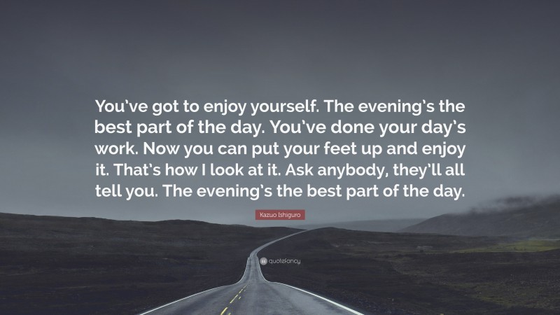 Kazuo Ishiguro Quote: “You’ve got to enjoy yourself. The evening’s the best part of the day. You’ve done your day’s work. Now you can put your feet up and enjoy it. That’s how I look at it. Ask anybody, they’ll all tell you. The evening’s the best part of the day.”
