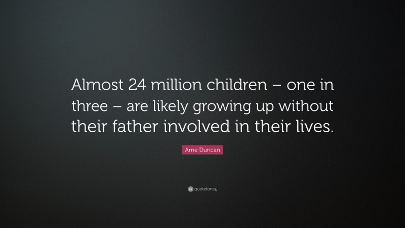 Arne Duncan Quote: “Almost 24 million children – one in three – are likely growing up without their father involved in their lives.”