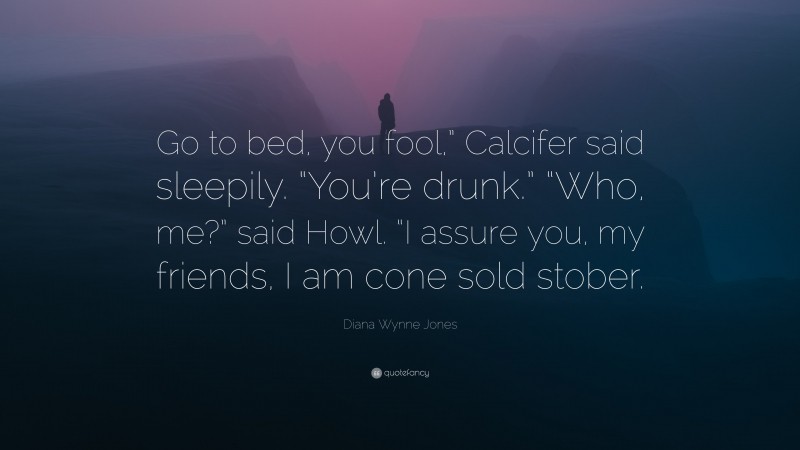 Diana Wynne Jones Quote: “Go to bed, you fool,” Calcifer said sleepily. “You’re drunk.” “Who, me?” said Howl. “I assure you, my friends, I am cone sold stober.”