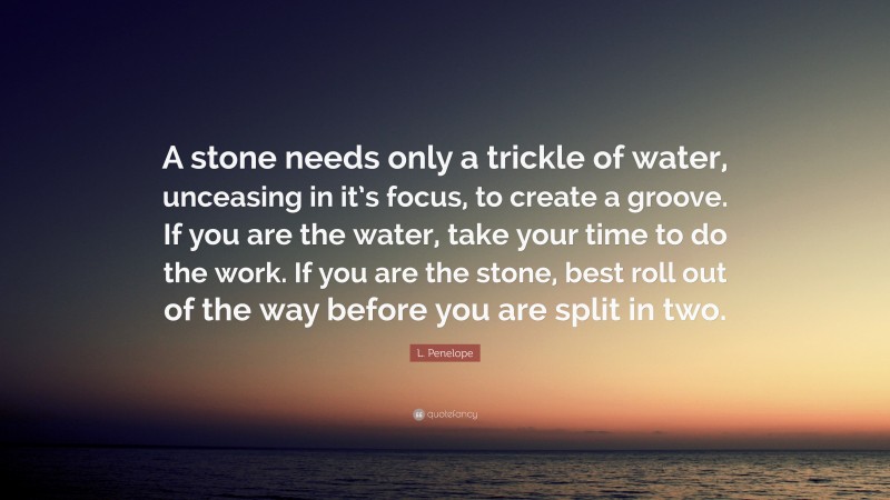 L. Penelope Quote: “A stone needs only a trickle of water, unceasing in it’s focus, to create a groove. If you are the water, take your time to do the work. If you are the stone, best roll out of the way before you are split in two.”