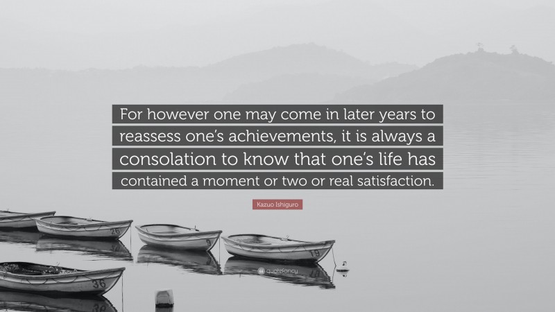 Kazuo Ishiguro Quote: “For however one may come in later years to reassess one’s achievements, it is always a consolation to know that one’s life has contained a moment or two or real satisfaction.”
