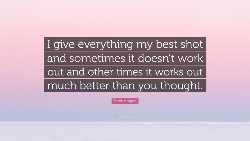 Peter Morgan Quote: “I give everything my best shot and sometimes it doesn’t work out and other times it works out much better than you thought.”