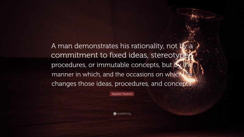 Stephen Toulmin Quote: “A man demonstrates his rationality, not by a commitment to fixed ideas, stereotyped procedures, or immutable concepts, but by the manner in which, and the occasions on which, he changes those ideas, procedures, and concepts.”