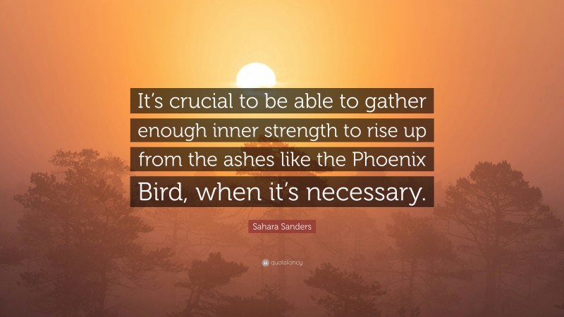 Sahara Sanders Quote: “It’s crucial to be able to gather enough inner strength to rise up from the ashes like the Phoenix Bird, when it’s necessary.”