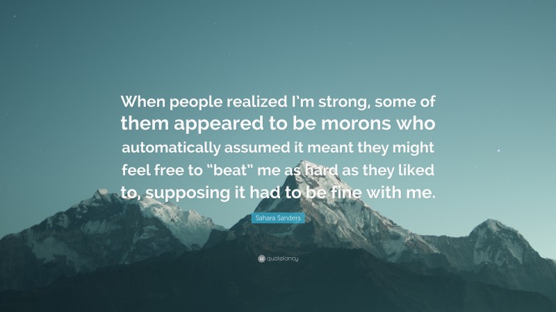 Sahara Sanders Quote: “When people realized I’m strong, some of them appeared to be morons who automatically assumed it meant they might feel free to “beat” me as hard as they liked to, supposing it had to be fine with me.”