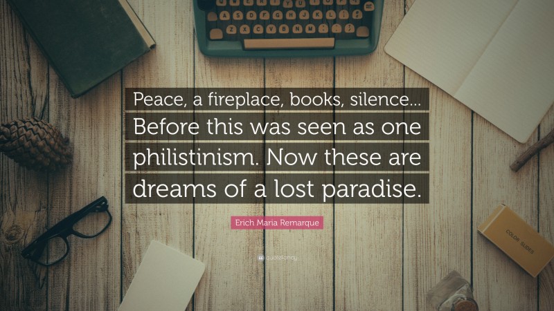 Erich Maria Remarque Quote: “Peace, a fireplace, books, silence... Before this was seen as one philistinism. Now these are dreams of a lost paradise.”