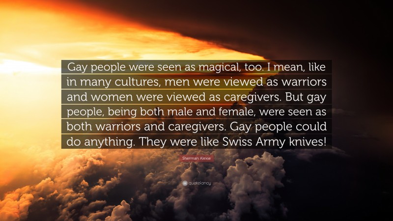 Sherman Alexie Quote: “Gay people were seen as magical, too. I mean, like in many cultures, men were viewed as warriors and women were viewed as caregivers. But gay people, being both male and female, were seen as both warriors and caregivers. Gay people could do anything. They were like Swiss Army knives!”