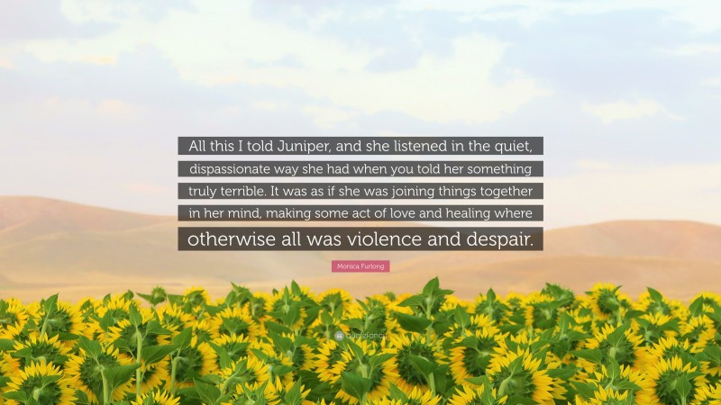 Monica Furlong Quote: “All this I told Juniper, and she listened in the quiet, dispassionate way she had when you told her something truly terrible. It was as if she was joining things together in her mind, making some act of love and healing where otherwise all was violence and despair.”