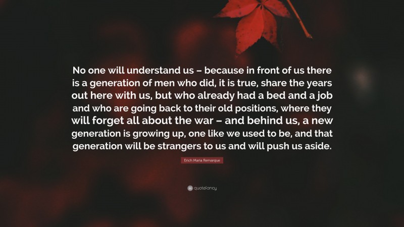 Erich Maria Remarque Quote: “No one will understand us – because in front of us there is a generation of men who did, it is true, share the years out here with us, but who already had a bed and a job and who are going back to their old positions, where they will forget all about the war – and behind us, a new generation is growing up, one like we used to be, and that generation will be strangers to us and will push us aside.”