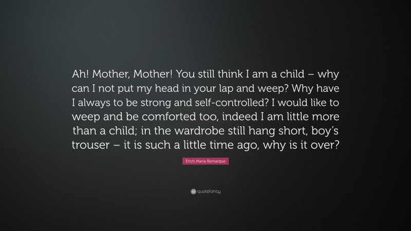 Erich Maria Remarque Quote: “Ah! Mother, Mother! You still think I am a child – why can I not put my head in your lap and weep? Why have I always to be strong and self-controlled? I would like to weep and be comforted too, indeed I am little more than a child; in the wardrobe still hang short, boy’s trouser – it is such a little time ago, why is it over?”
