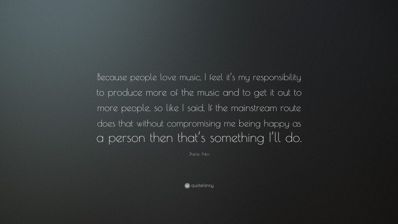 Jhene Aiko Quote: “Because people love music, I feel it’s my responsibility to produce more of the music and to get it out to more people, so like I said, If the mainstream route does that without compromising me being happy as a person then that’s something I’ll do.”