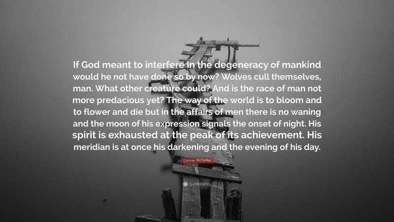 Cormac McCarthy Quote: “If God meant to interfere in the degeneracy of mankind would he not have done so by now? Wolves cull themselves, man. What other creature could? And is the race of man not more predacious yet? The way of the world is to bloom and to flower and die but in the affairs of men there is no waning and the moon of his expression signals the onset of night. His spirit is exhausted at the peak of its achievement. His meridian is at once his darkening and the evening of his day.”