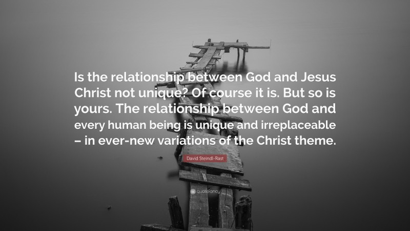 David Steindl-Rast Quote: “Is the relationship between God and Jesus Christ not unique? Of course it is. But so is yours. The relationship between God and every human being is unique and irreplaceable – in ever-new variations of the Christ theme.”