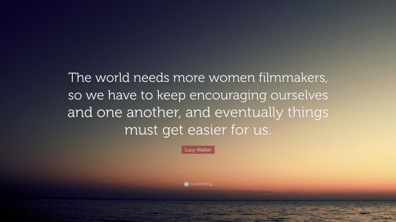 Lucy Walker Quote: “The world needs more women filmmakers, so we have to keep encouraging ourselves and one another, and eventually things must get easier for us.”
