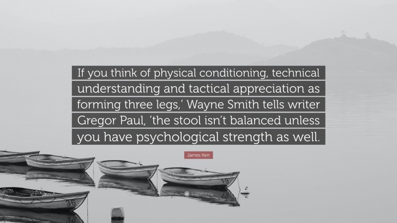 James Kerr Quote: “If you think of physical conditioning, technical understanding and tactical appreciation as forming three legs,’ Wayne Smith tells writer Gregor Paul, ’the stool isn’t balanced unless you have psychological strength as well.”