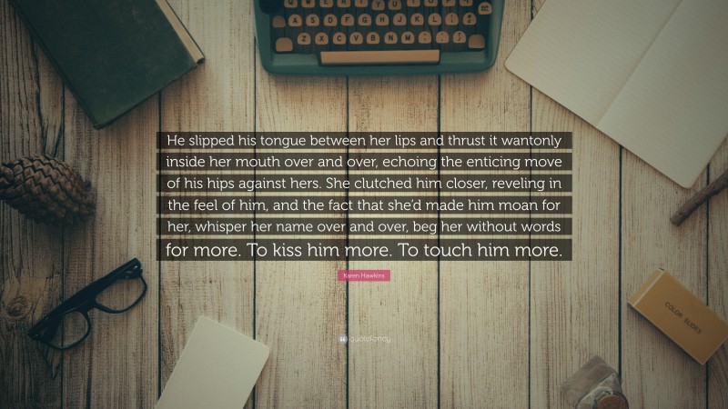 Karen Hawkins Quote: “He slipped his tongue between her lips and thrust it wantonly inside her mouth over and over, echoing the enticing move of his hips against hers. She clutched him closer, reveling in the feel of him, and the fact that she’d made him moan for her, whisper her name over and over, beg her without words for more. To kiss him more. To touch him more.”