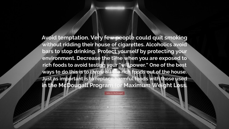 John A. McDougall Quote: “Avoid temptation. Very few people could quit smoking without ridding their house of cigarettes. Alcoholics avoid bars to stop drinking. Protect yourself by protecting your environment. Decrease the time when you are exposed to rich foods to avoid testing your “willpower.” One of the best ways to do this is to throw all the rich foods out of the house. Just as important is to replace harmful foods with those used in the McDougall Program for Maximum Weight Loss.”