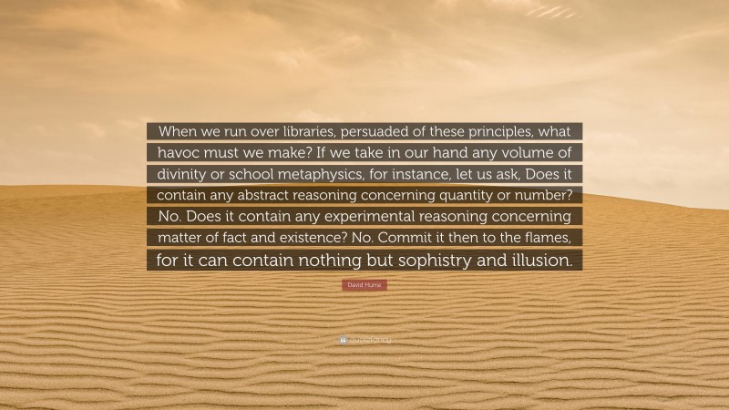 David Hume Quote: “When we run over libraries, persuaded of these principles, what havoc must we make? If we take in our hand any volume of divinity or school metaphysics, for instance, let us ask, Does it contain any abstract reasoning concerning quantity or number? No. Does it contain any experimental reasoning concerning matter of fact and existence? No. Commit it then to the flames, for it can contain nothing but sophistry and illusion.”