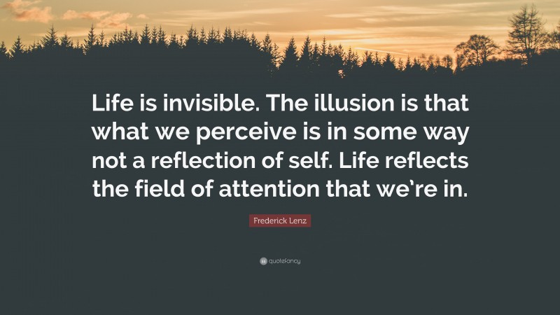 Frederick Lenz Quote: “Life is invisible. The illusion is that what we perceive is in some way not a reflection of self. Life reflects the field of attention that we’re in.”