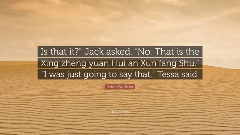 Richard Paul Evans Quote: “Is that it?” Jack asked. “No. That is the Xing zheng yuan Hui an Xun fang Shu.” “I was just going to say that,” Tessa said.”