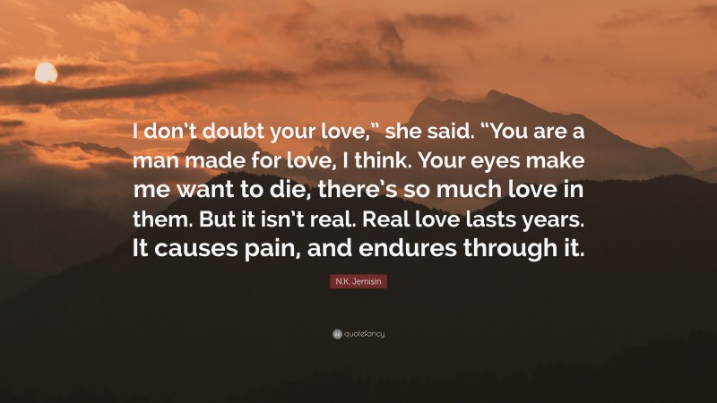N.K. Jemisin Quote: “I don’t doubt your love,” she said. “You are a man made for love, I think. Your eyes make me want to die, there’s so much love in them. But it isn’t real. Real love lasts years. It causes pain, and endures through it.”