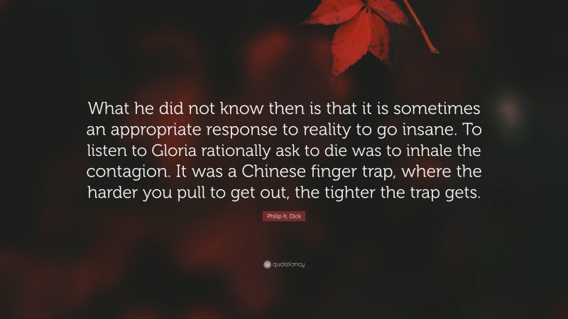 Philip K. Dick Quote: “What he did not know then is that it is sometimes an appropriate response to reality to go insane. To listen to Gloria rationally ask to die was to inhale the contagion. It was a Chinese finger trap, where the harder you pull to get out, the tighter the trap gets.”