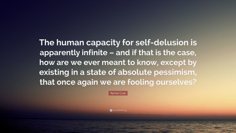 Rachel Cusk Quote: “The human capacity for self-delusion is apparently infinite – and if that is the case, how are we ever meant to know, except by existing in a state of absolute pessimism, that once again we are fooling ourselves?”