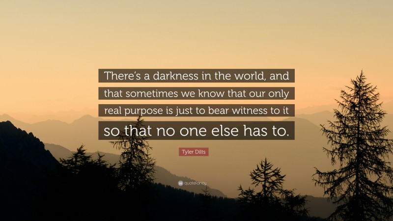 Tyler Dilts Quote: “There’s a darkness in the world, and that sometimes we know that our only real purpose is just to bear witness to it so that no one else has to.”